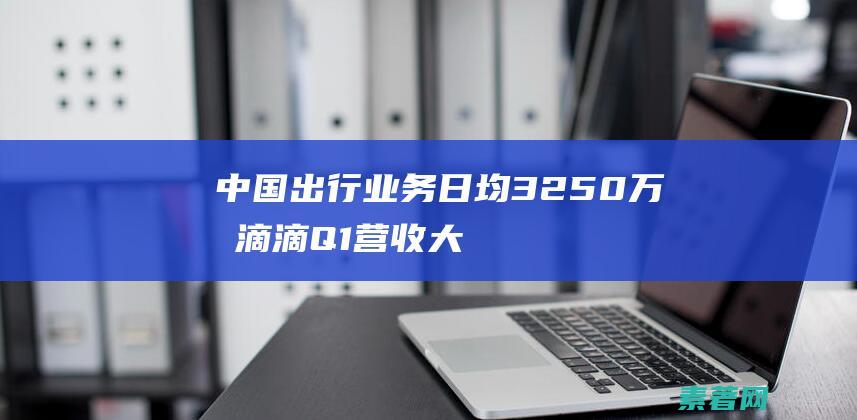 出行业务日均3250万单滴滴Q1营收大