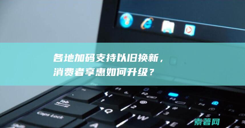 各地加码支持以旧换新，消费者享惠如何升级？