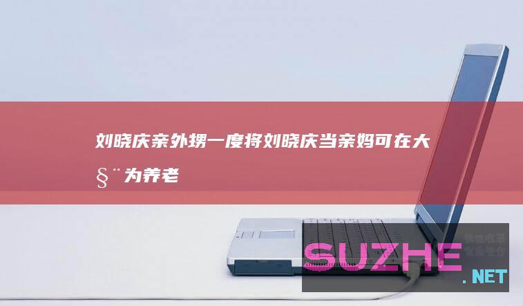 刘晓庆亲外甥一度将刘晓庆当亲妈可在大姨为养老发愁时他在哪里？