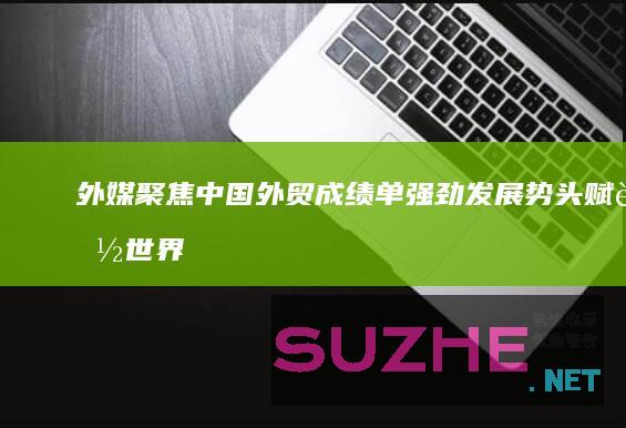 外媒聚焦中国外贸成绩单：强劲发展势头赋能世界经济增长