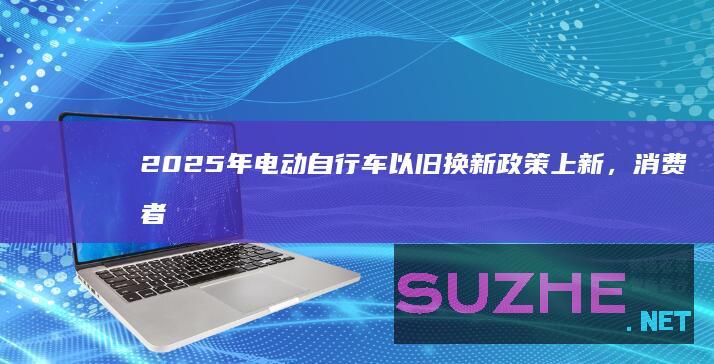 2025年电动自行车以旧换新政策上新，消费者如何享补贴？