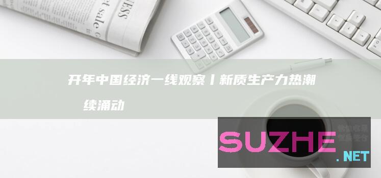 开年中国经济一线观察丨新质生产力热潮持续涌动——开年中国经济一线观察之四