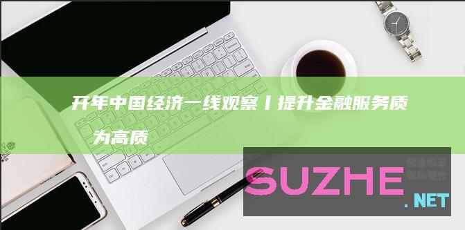 开年中国经济一线观察丨提升金融服务质效为高质量发展注入“活水”——开年中国经济一线观察之三