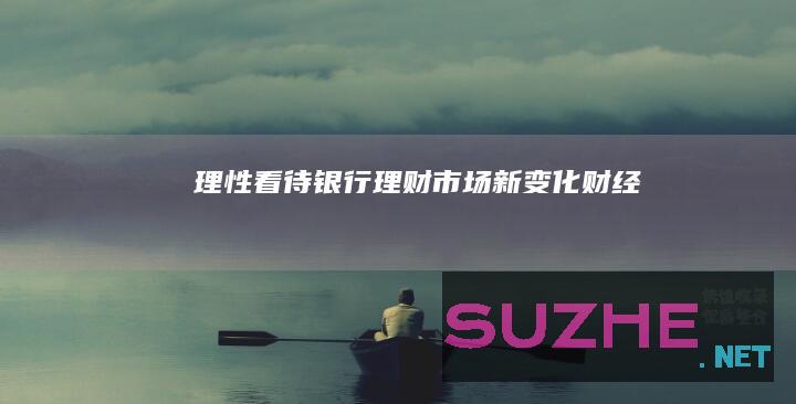 理性看待银行理财市场新变化_财经