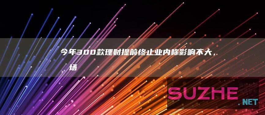 今年300款理财提前终止业内称影响不大，市场已回暖_财经