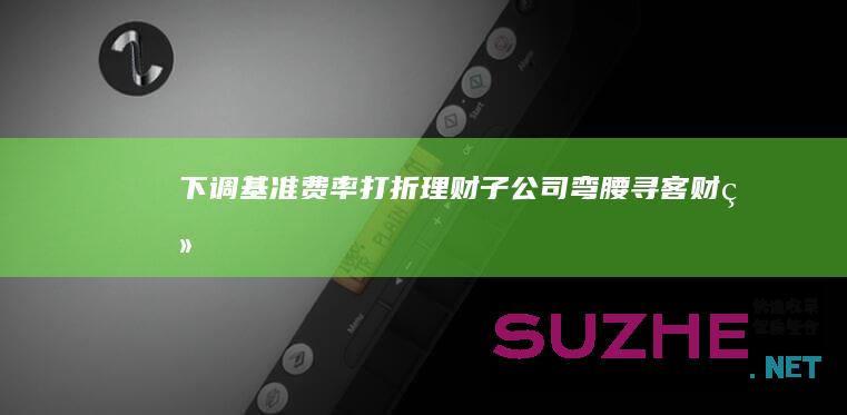 下调基准费率打折理财子公司“弯腰”寻客_财经