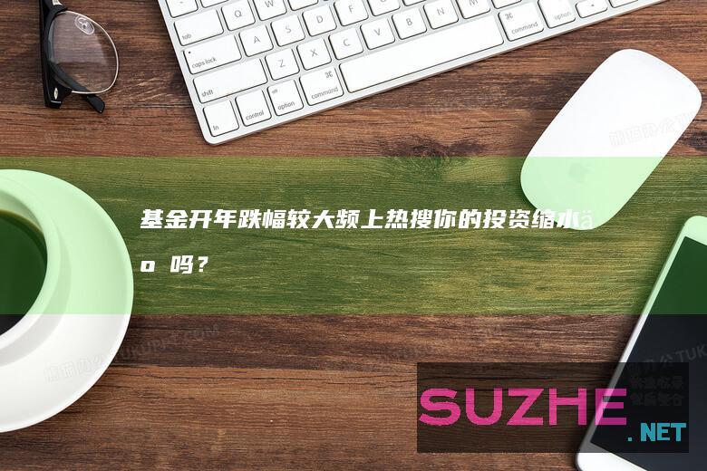 基金开年跌幅较大频上热搜你的投资缩水了吗？_财经