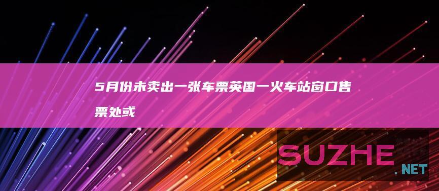 5月份未卖出一张车票英国一火车站窗口售票处或被取消_发现频道