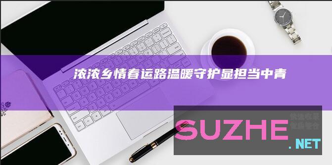 浓浓乡情春运路温暖守护显担当_中青