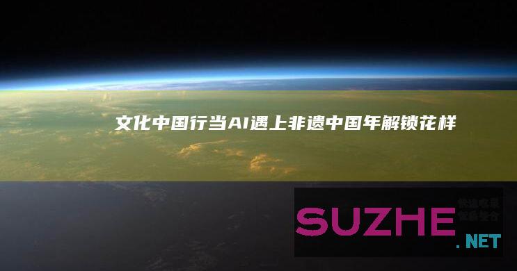 文化中国行|当AI遇上非遗中国年解锁“花样”年味儿_文化中国