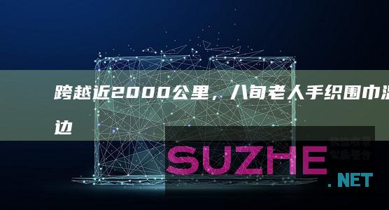 跨越近2000公里，八旬老人手织围巾温暖戍边民警_公益频道