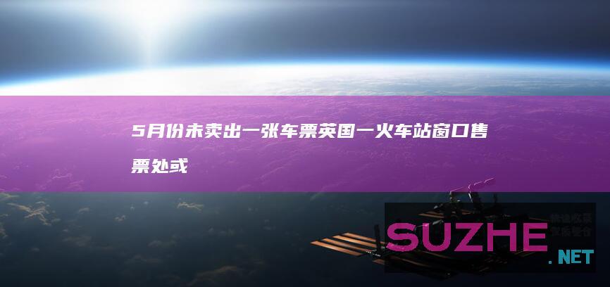 5月份未卖出一张车票英国一火车站窗口售票处或被取消_发现频道