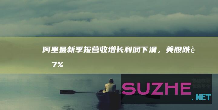 阿里最新季报营收增长利润下滑，美股跌超7%_财经