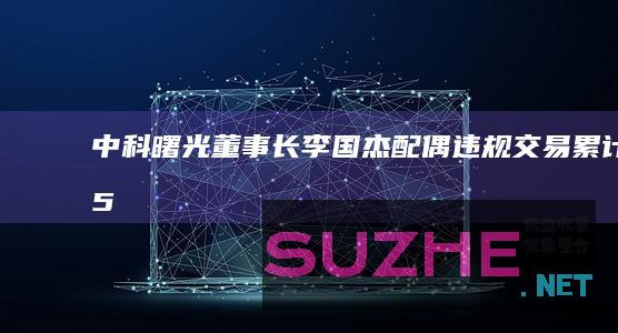 中科曙光:董事长李国杰配偶违规交易累计1.54亿元获利58.98万_财经频道