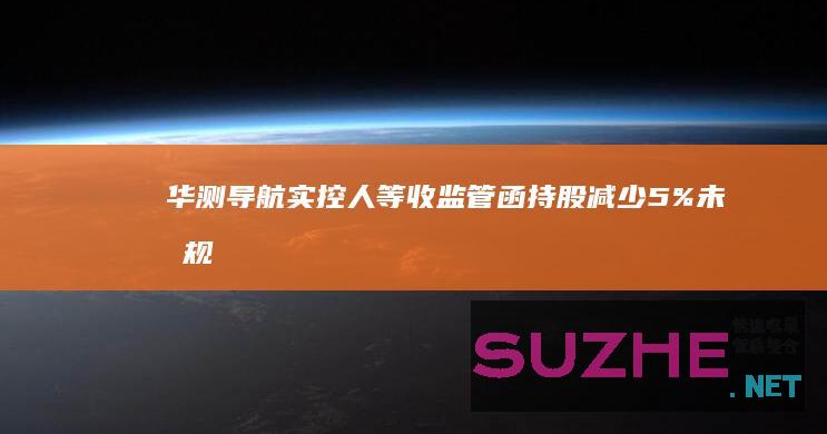 华测导航实控人等收监管函：持股减少5%未按规停止买卖并报告和公告_财经频道