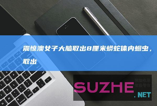 震惊！澳女子大脑取出8厘米蟒蛇体内蛔虫，取出时还在蠕动_发现频道