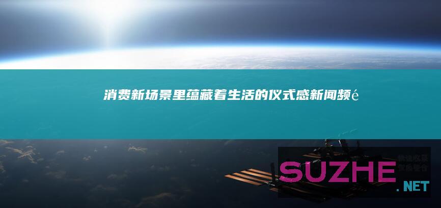 消费新场景里蕴藏着生活的仪式感_新闻频道