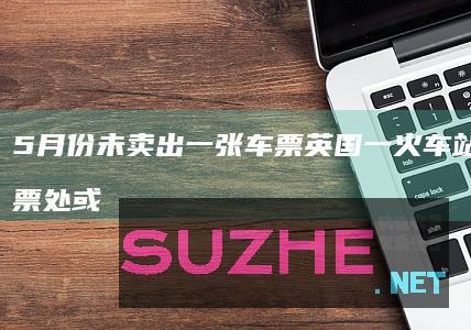 5月份未卖出一张车票英国一火车站窗口售票处或被取消_发现频道