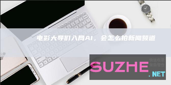 电影大导们“入局”AI，会怎么拍_新闻频道