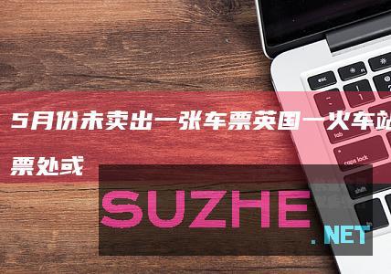 5月份未卖出一张车票英国一火车站窗口售票处或被取消_发现频道