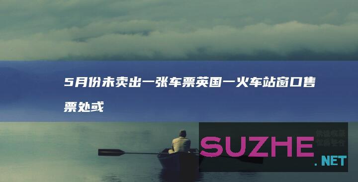 5月份未卖出一张车票英国一火车站窗口售票处或被取消_发现频道