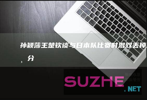 孙颖莎/王楚钦谈与日本队比赛时混双丢掉一分：很正常_体育频道