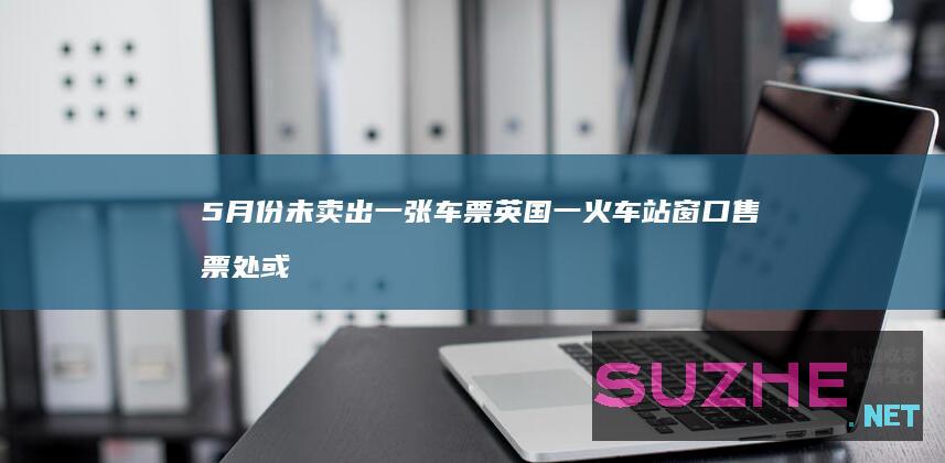 5月份未卖出一张车票英国一火车站窗口售票处或被取消_发现频道