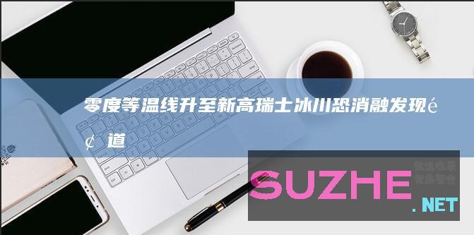 零度等温线升至新高瑞士冰川恐消融_发现频道