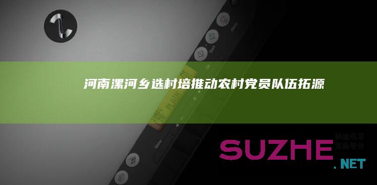 河南漯河：“乡选村培”推动农村党员队伍“拓源提质”_村官频道