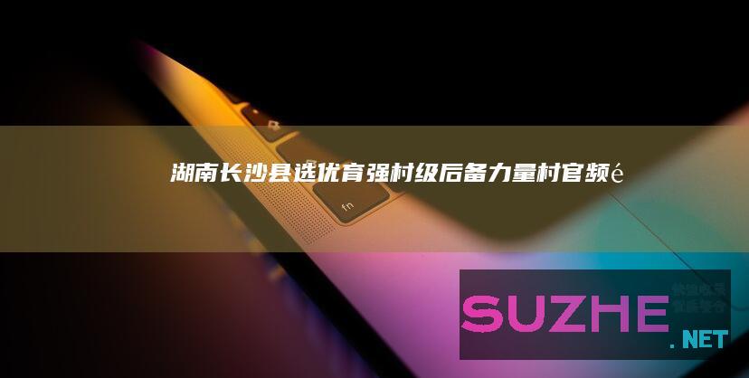 湖南长沙县：选优育强村级后备力量_村官频道