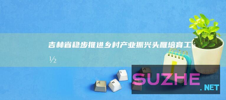 吉林省稳步推进乡村产业振兴“头雁”培育工作_村官频道