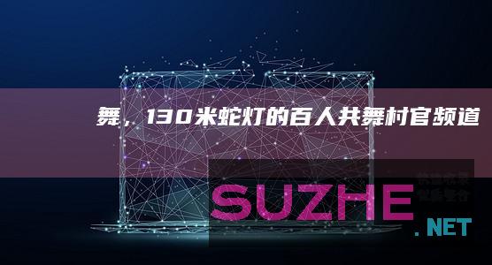 舞，130米蛇灯的百人共舞_村官频道