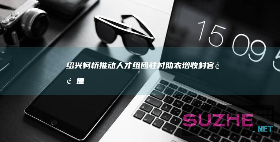 绍兴柯桥推动人才组团驻村助农增收_村官频道