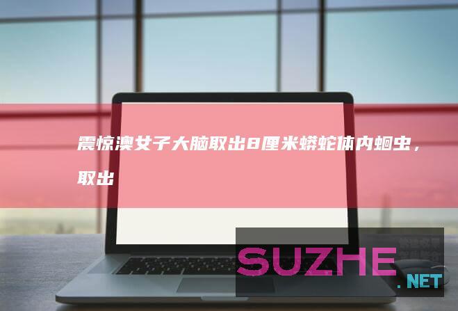 震惊！澳女子大脑取出8厘米蟒蛇体内蛔虫，取出时还在蠕动_发现频道