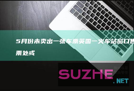 5月份未卖出一张车票英国一火车站窗口售票处或被取消_发现频道