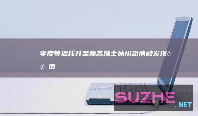 零度等温线升至新高瑞士冰川恐消融_发现频道