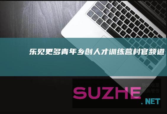 乐见更多“青年乡创人才训练营”_村官频道