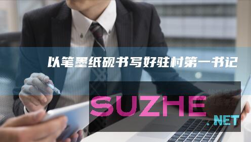 以“笔”“墨”“纸”“砚”书写好驻村第一书记故事_村官频道