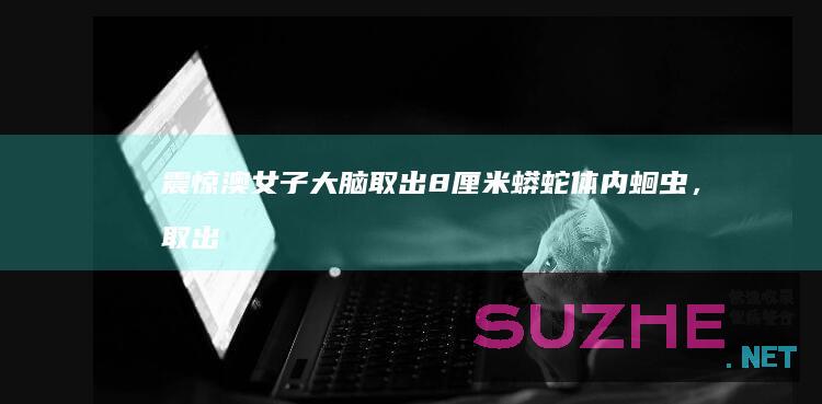 震惊！澳女子大脑取出8厘米蟒蛇体内蛔虫，取出时还在蠕动_发现频道