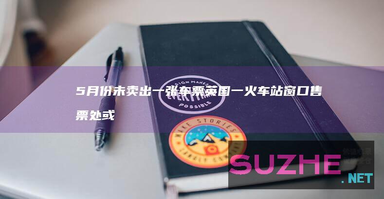 5月份未卖出一张车票英国一火车站窗口售票处或被取消_发现频道