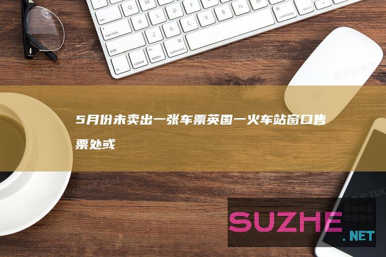 5月份未卖出一张车票英国一火车站窗口售票处或被取消_发现频道