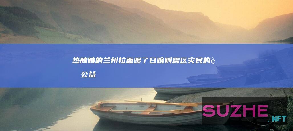 热腾腾的兰州拉面暖了日喀则震区灾民的胃公益