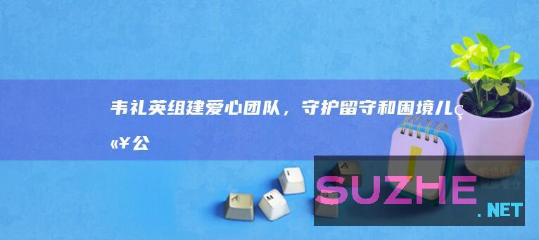 韦礼英：组建爱心团队，守护留守和困境儿童_公益频道