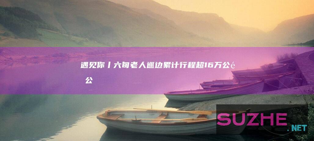 遇见你丨六旬老人巡边累计行程超16万公里_公益频道