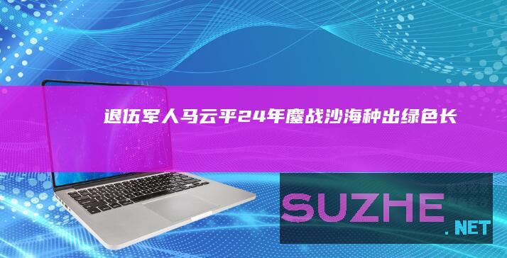 退伍军人马云平：24年鏖战沙海种出“绿色长城”_公益频道