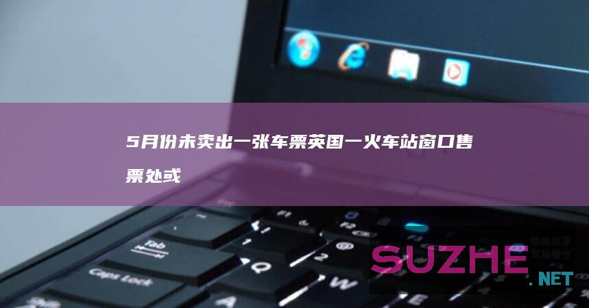 5月份未卖出一张车票英国一火车站窗口售票处或被取消_发现频道