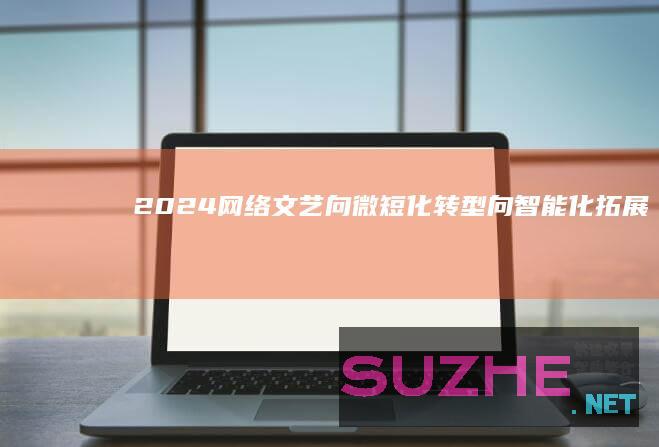 2024网络文艺：向微短化转型向智能化拓展_新闻频道