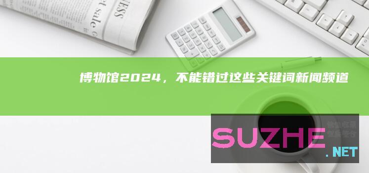 博物馆2024，不能错过这些关键词_新闻频道